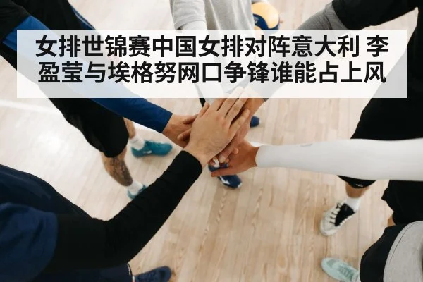 女排世锦赛中国女排对阵意大利 李盈莹与埃格努网口争锋谁能占上风