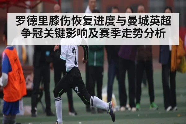 罗德里膝伤恢复进度与曼城英超争冠关键影响及赛季走势分析 | kaiyun app