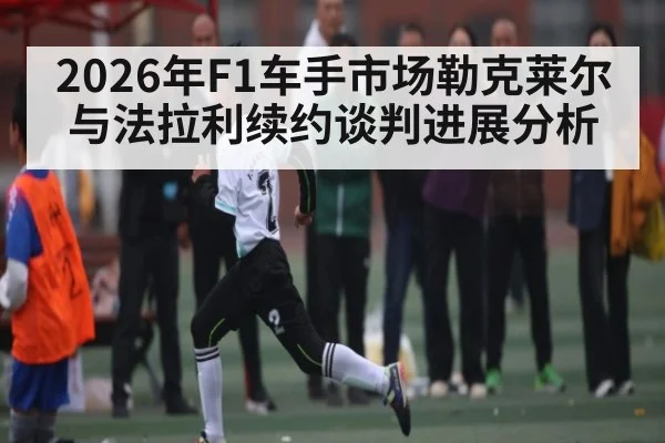 2026年F1车手市场勒克莱尔与法拉利续约谈判进展分析 | kaiyun app